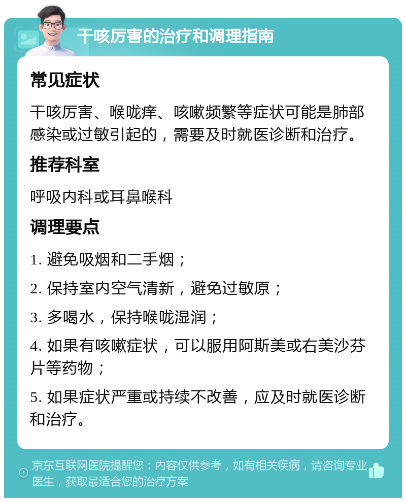 干咳厉害的治疗和调理指南 常见症状 干咳厉害、喉咙痒、咳嗽频繁等症状可能是肺部感染或过敏引起的，需要及时就医诊断和治疗。 推荐科室 呼吸内科或耳鼻喉科 调理要点 1. 避免吸烟和二手烟； 2. 保持室内空气清新，避免过敏原； 3. 多喝水，保持喉咙湿润； 4. 如果有咳嗽症状，可以服用阿斯美或右美沙芬片等药物； 5. 如果症状严重或持续不改善，应及时就医诊断和治疗。