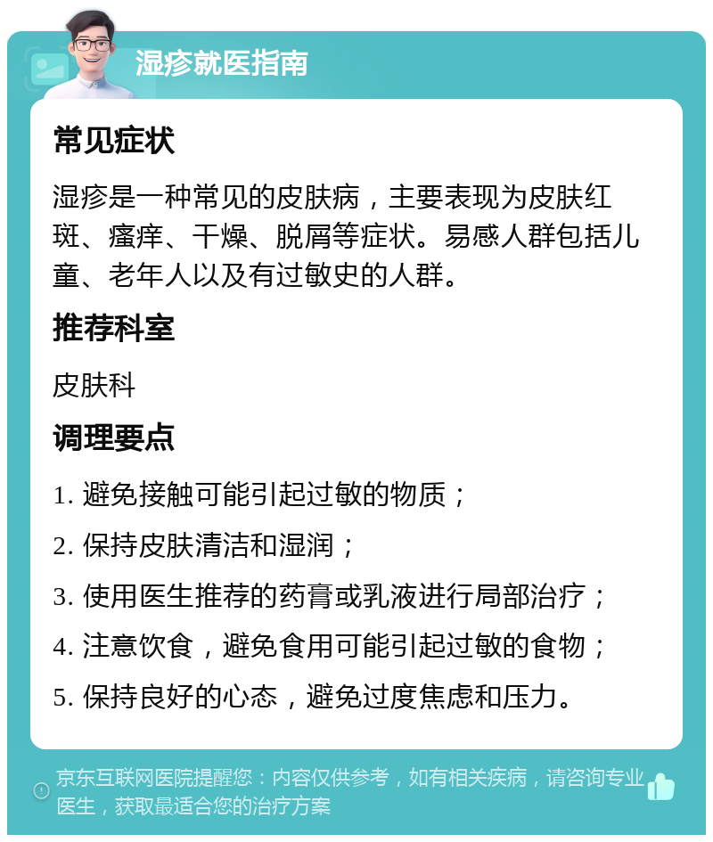 湿疹就医指南 常见症状 湿疹是一种常见的皮肤病，主要表现为皮肤红斑、瘙痒、干燥、脱屑等症状。易感人群包括儿童、老年人以及有过敏史的人群。 推荐科室 皮肤科 调理要点 1. 避免接触可能引起过敏的物质； 2. 保持皮肤清洁和湿润； 3. 使用医生推荐的药膏或乳液进行局部治疗； 4. 注意饮食，避免食用可能引起过敏的食物； 5. 保持良好的心态，避免过度焦虑和压力。