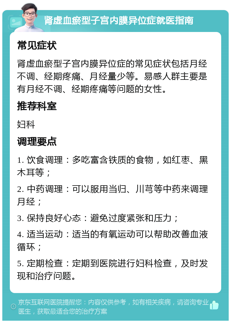 肾虚血瘀型子宫内膜异位症就医指南 常见症状 肾虚血瘀型子宫内膜异位症的常见症状包括月经不调、经期疼痛、月经量少等。易感人群主要是有月经不调、经期疼痛等问题的女性。 推荐科室 妇科 调理要点 1. 饮食调理：多吃富含铁质的食物，如红枣、黑木耳等； 2. 中药调理：可以服用当归、川芎等中药来调理月经； 3. 保持良好心态：避免过度紧张和压力； 4. 适当运动：适当的有氧运动可以帮助改善血液循环； 5. 定期检查：定期到医院进行妇科检查，及时发现和治疗问题。