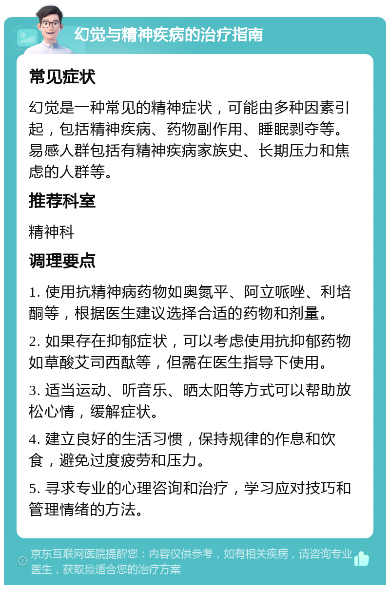 幻觉与精神疾病的治疗指南 常见症状 幻觉是一种常见的精神症状，可能由多种因素引起，包括精神疾病、药物副作用、睡眠剥夺等。易感人群包括有精神疾病家族史、长期压力和焦虑的人群等。 推荐科室 精神科 调理要点 1. 使用抗精神病药物如奥氮平、阿立哌唑、利培酮等，根据医生建议选择合适的药物和剂量。 2. 如果存在抑郁症状，可以考虑使用抗抑郁药物如草酸艾司西酞等，但需在医生指导下使用。 3. 适当运动、听音乐、晒太阳等方式可以帮助放松心情，缓解症状。 4. 建立良好的生活习惯，保持规律的作息和饮食，避免过度疲劳和压力。 5. 寻求专业的心理咨询和治疗，学习应对技巧和管理情绪的方法。