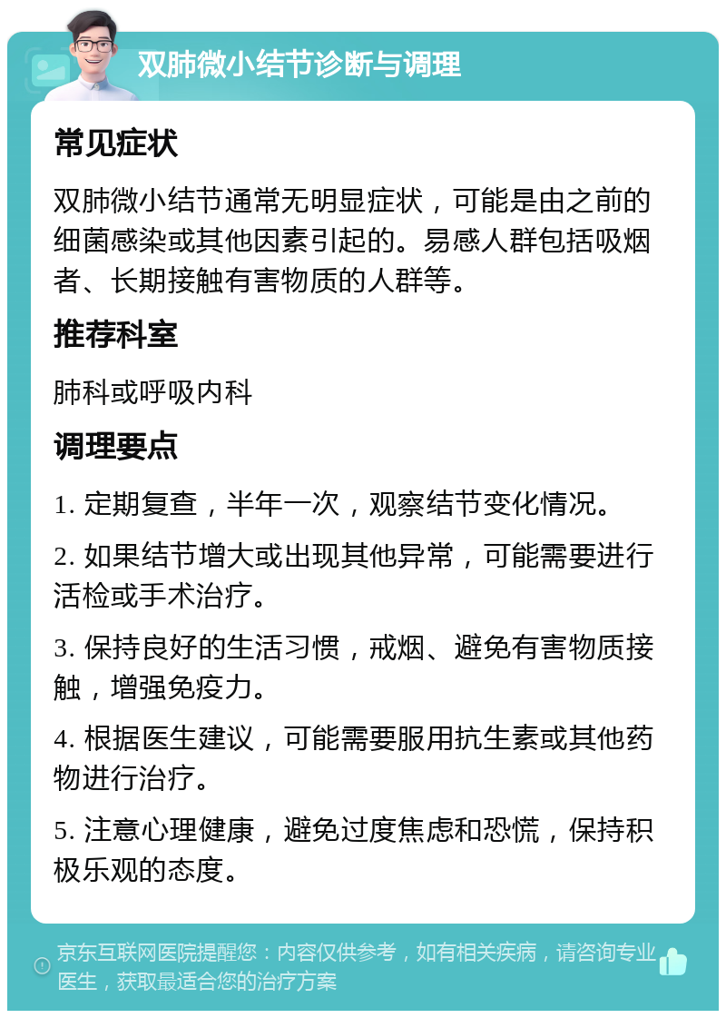 双肺微小结节诊断与调理 常见症状 双肺微小结节通常无明显症状，可能是由之前的细菌感染或其他因素引起的。易感人群包括吸烟者、长期接触有害物质的人群等。 推荐科室 肺科或呼吸内科 调理要点 1. 定期复查，半年一次，观察结节变化情况。 2. 如果结节增大或出现其他异常，可能需要进行活检或手术治疗。 3. 保持良好的生活习惯，戒烟、避免有害物质接触，增强免疫力。 4. 根据医生建议，可能需要服用抗生素或其他药物进行治疗。 5. 注意心理健康，避免过度焦虑和恐慌，保持积极乐观的态度。