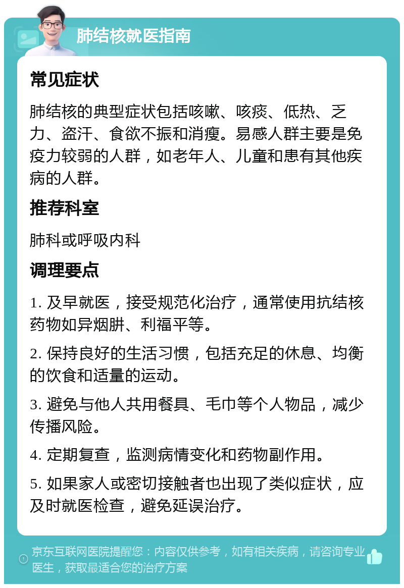 肺结核就医指南 常见症状 肺结核的典型症状包括咳嗽、咳痰、低热、乏力、盗汗、食欲不振和消瘦。易感人群主要是免疫力较弱的人群，如老年人、儿童和患有其他疾病的人群。 推荐科室 肺科或呼吸内科 调理要点 1. 及早就医，接受规范化治疗，通常使用抗结核药物如异烟肼、利福平等。 2. 保持良好的生活习惯，包括充足的休息、均衡的饮食和适量的运动。 3. 避免与他人共用餐具、毛巾等个人物品，减少传播风险。 4. 定期复查，监测病情变化和药物副作用。 5. 如果家人或密切接触者也出现了类似症状，应及时就医检查，避免延误治疗。