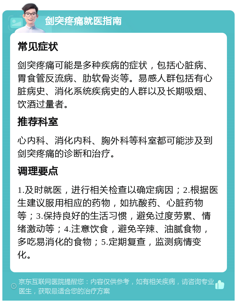 剑突疼痛就医指南 常见症状 剑突疼痛可能是多种疾病的症状，包括心脏病、胃食管反流病、肋软骨炎等。易感人群包括有心脏病史、消化系统疾病史的人群以及长期吸烟、饮酒过量者。 推荐科室 心内科、消化内科、胸外科等科室都可能涉及到剑突疼痛的诊断和治疗。 调理要点 1.及时就医，进行相关检查以确定病因；2.根据医生建议服用相应的药物，如抗酸药、心脏药物等；3.保持良好的生活习惯，避免过度劳累、情绪激动等；4.注意饮食，避免辛辣、油腻食物，多吃易消化的食物；5.定期复查，监测病情变化。