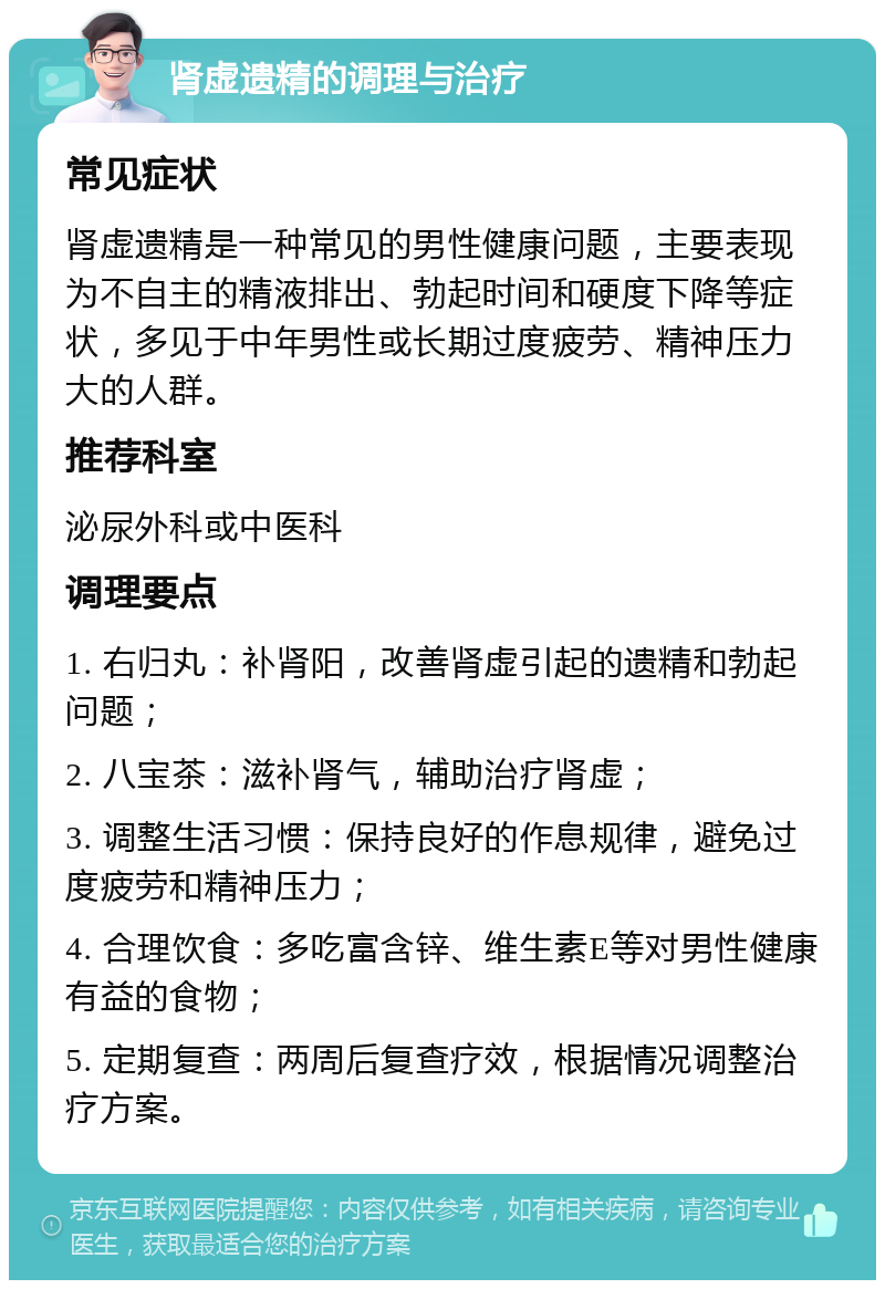 肾虚遗精的调理与治疗 常见症状 肾虚遗精是一种常见的男性健康问题，主要表现为不自主的精液排出、勃起时间和硬度下降等症状，多见于中年男性或长期过度疲劳、精神压力大的人群。 推荐科室 泌尿外科或中医科 调理要点 1. 右归丸：补肾阳，改善肾虚引起的遗精和勃起问题； 2. 八宝茶：滋补肾气，辅助治疗肾虚； 3. 调整生活习惯：保持良好的作息规律，避免过度疲劳和精神压力； 4. 合理饮食：多吃富含锌、维生素E等对男性健康有益的食物； 5. 定期复查：两周后复查疗效，根据情况调整治疗方案。