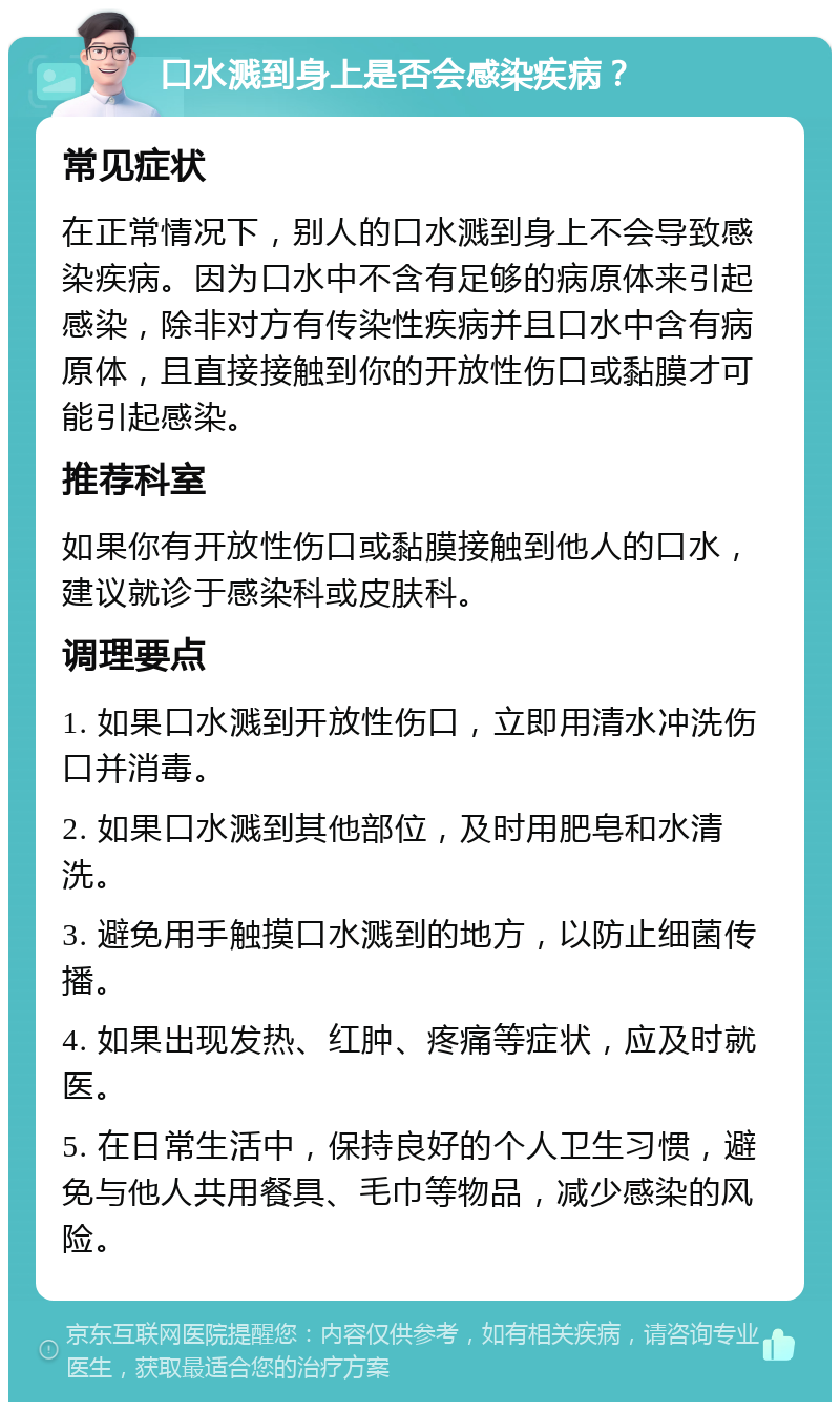 口水溅到身上是否会感染疾病？ 常见症状 在正常情况下，别人的口水溅到身上不会导致感染疾病。因为口水中不含有足够的病原体来引起感染，除非对方有传染性疾病并且口水中含有病原体，且直接接触到你的开放性伤口或黏膜才可能引起感染。 推荐科室 如果你有开放性伤口或黏膜接触到他人的口水，建议就诊于感染科或皮肤科。 调理要点 1. 如果口水溅到开放性伤口，立即用清水冲洗伤口并消毒。 2. 如果口水溅到其他部位，及时用肥皂和水清洗。 3. 避免用手触摸口水溅到的地方，以防止细菌传播。 4. 如果出现发热、红肿、疼痛等症状，应及时就医。 5. 在日常生活中，保持良好的个人卫生习惯，避免与他人共用餐具、毛巾等物品，减少感染的风险。