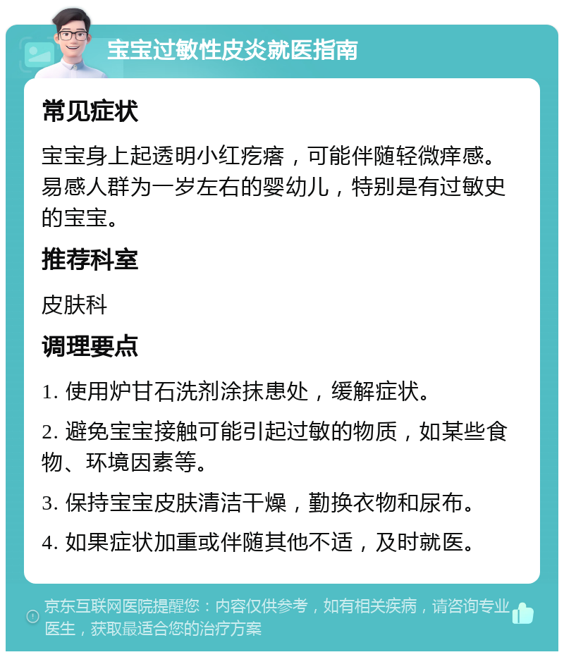 宝宝过敏性皮炎就医指南 常见症状 宝宝身上起透明小红疙瘩，可能伴随轻微痒感。易感人群为一岁左右的婴幼儿，特别是有过敏史的宝宝。 推荐科室 皮肤科 调理要点 1. 使用炉甘石洗剂涂抹患处，缓解症状。 2. 避免宝宝接触可能引起过敏的物质，如某些食物、环境因素等。 3. 保持宝宝皮肤清洁干燥，勤换衣物和尿布。 4. 如果症状加重或伴随其他不适，及时就医。