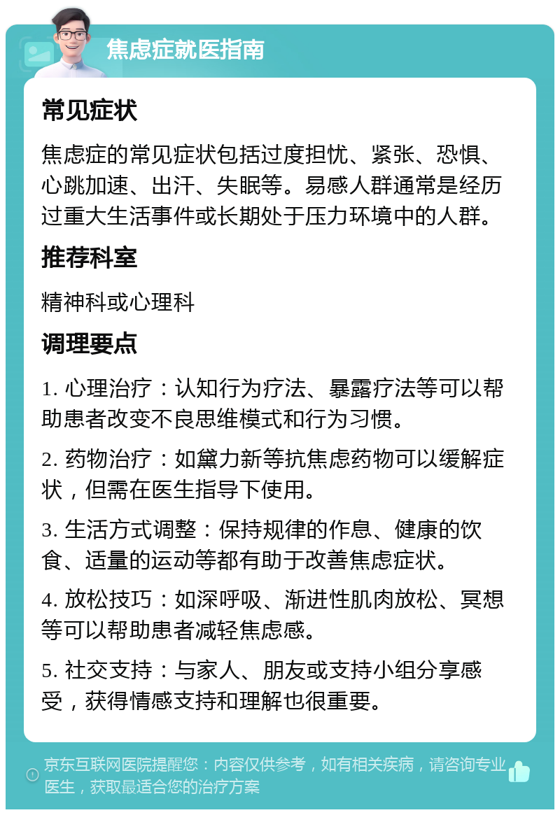 焦虑症就医指南 常见症状 焦虑症的常见症状包括过度担忧、紧张、恐惧、心跳加速、出汗、失眠等。易感人群通常是经历过重大生活事件或长期处于压力环境中的人群。 推荐科室 精神科或心理科 调理要点 1. 心理治疗：认知行为疗法、暴露疗法等可以帮助患者改变不良思维模式和行为习惯。 2. 药物治疗：如黛力新等抗焦虑药物可以缓解症状，但需在医生指导下使用。 3. 生活方式调整：保持规律的作息、健康的饮食、适量的运动等都有助于改善焦虑症状。 4. 放松技巧：如深呼吸、渐进性肌肉放松、冥想等可以帮助患者减轻焦虑感。 5. 社交支持：与家人、朋友或支持小组分享感受，获得情感支持和理解也很重要。