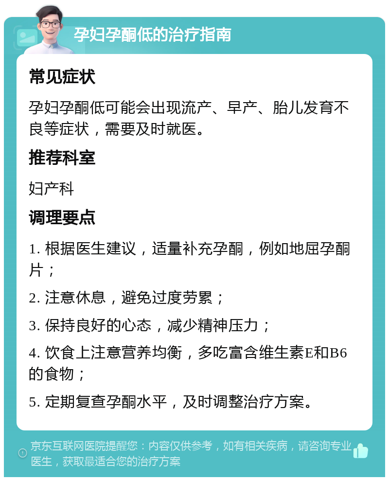 孕妇孕酮低的治疗指南 常见症状 孕妇孕酮低可能会出现流产、早产、胎儿发育不良等症状，需要及时就医。 推荐科室 妇产科 调理要点 1. 根据医生建议，适量补充孕酮，例如地屈孕酮片； 2. 注意休息，避免过度劳累； 3. 保持良好的心态，减少精神压力； 4. 饮食上注意营养均衡，多吃富含维生素E和B6的食物； 5. 定期复查孕酮水平，及时调整治疗方案。