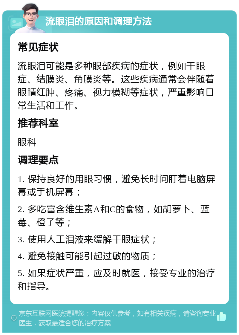 流眼泪的原因和调理方法 常见症状 流眼泪可能是多种眼部疾病的症状，例如干眼症、结膜炎、角膜炎等。这些疾病通常会伴随着眼睛红肿、疼痛、视力模糊等症状，严重影响日常生活和工作。 推荐科室 眼科 调理要点 1. 保持良好的用眼习惯，避免长时间盯着电脑屏幕或手机屏幕； 2. 多吃富含维生素A和C的食物，如胡萝卜、蓝莓、橙子等； 3. 使用人工泪液来缓解干眼症状； 4. 避免接触可能引起过敏的物质； 5. 如果症状严重，应及时就医，接受专业的治疗和指导。