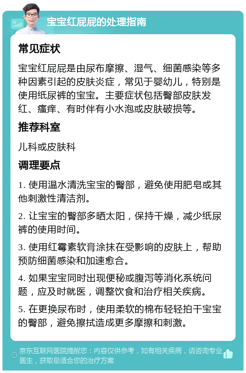 宝宝红屁屁的处理指南 常见症状 宝宝红屁屁是由尿布摩擦、湿气、细菌感染等多种因素引起的皮肤炎症，常见于婴幼儿，特别是使用纸尿裤的宝宝。主要症状包括臀部皮肤发红、瘙痒、有时伴有小水泡或皮肤破损等。 推荐科室 儿科或皮肤科 调理要点 1. 使用温水清洗宝宝的臀部，避免使用肥皂或其他刺激性清洁剂。 2. 让宝宝的臀部多晒太阳，保持干燥，减少纸尿裤的使用时间。 3. 使用红霉素软膏涂抹在受影响的皮肤上，帮助预防细菌感染和加速愈合。 4. 如果宝宝同时出现便秘或腹泻等消化系统问题，应及时就医，调整饮食和治疗相关疾病。 5. 在更换尿布时，使用柔软的棉布轻轻拍干宝宝的臀部，避免擦拭造成更多摩擦和刺激。