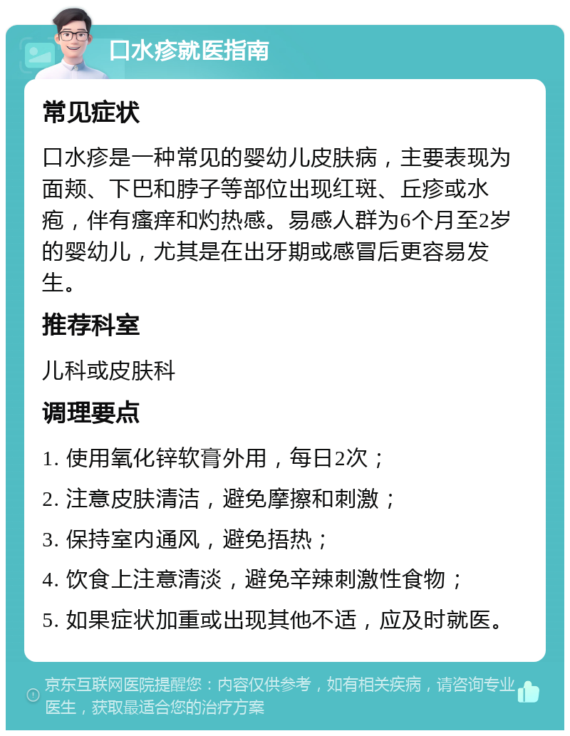 口水疹就医指南 常见症状 口水疹是一种常见的婴幼儿皮肤病，主要表现为面颊、下巴和脖子等部位出现红斑、丘疹或水疱，伴有瘙痒和灼热感。易感人群为6个月至2岁的婴幼儿，尤其是在出牙期或感冒后更容易发生。 推荐科室 儿科或皮肤科 调理要点 1. 使用氧化锌软膏外用，每日2次； 2. 注意皮肤清洁，避免摩擦和刺激； 3. 保持室内通风，避免捂热； 4. 饮食上注意清淡，避免辛辣刺激性食物； 5. 如果症状加重或出现其他不适，应及时就医。