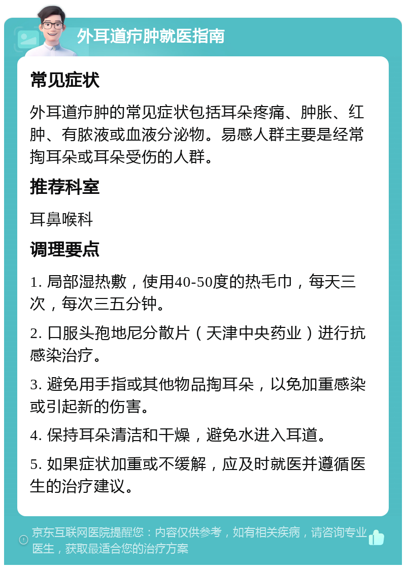 外耳道疖肿就医指南 常见症状 外耳道疖肿的常见症状包括耳朵疼痛、肿胀、红肿、有脓液或血液分泌物。易感人群主要是经常掏耳朵或耳朵受伤的人群。 推荐科室 耳鼻喉科 调理要点 1. 局部湿热敷，使用40-50度的热毛巾，每天三次，每次三五分钟。 2. 口服头孢地尼分散片（天津中央药业）进行抗感染治疗。 3. 避免用手指或其他物品掏耳朵，以免加重感染或引起新的伤害。 4. 保持耳朵清洁和干燥，避免水进入耳道。 5. 如果症状加重或不缓解，应及时就医并遵循医生的治疗建议。