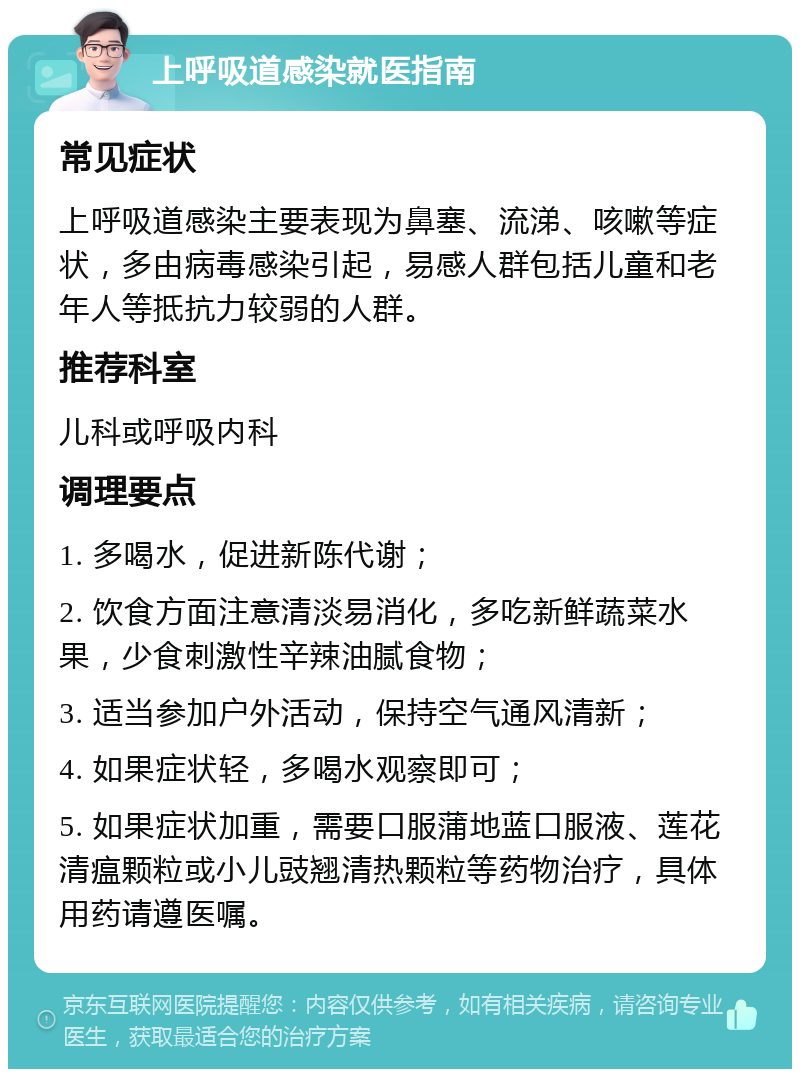 上呼吸道感染就医指南 常见症状 上呼吸道感染主要表现为鼻塞、流涕、咳嗽等症状，多由病毒感染引起，易感人群包括儿童和老年人等抵抗力较弱的人群。 推荐科室 儿科或呼吸内科 调理要点 1. 多喝水，促进新陈代谢； 2. 饮食方面注意清淡易消化，多吃新鲜蔬菜水果，少食刺激性辛辣油腻食物； 3. 适当参加户外活动，保持空气通风清新； 4. 如果症状轻，多喝水观察即可； 5. 如果症状加重，需要口服蒲地蓝口服液、莲花清瘟颗粒或小儿豉翘清热颗粒等药物治疗，具体用药请遵医嘱。