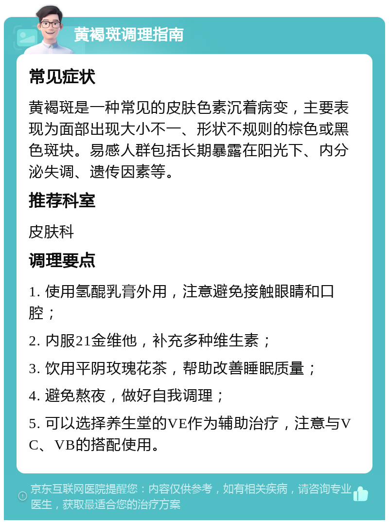 黄褐斑调理指南 常见症状 黄褐斑是一种常见的皮肤色素沉着病变，主要表现为面部出现大小不一、形状不规则的棕色或黑色斑块。易感人群包括长期暴露在阳光下、内分泌失调、遗传因素等。 推荐科室 皮肤科 调理要点 1. 使用氢醌乳膏外用，注意避免接触眼睛和口腔； 2. 内服21金维他，补充多种维生素； 3. 饮用平阴玫瑰花茶，帮助改善睡眠质量； 4. 避免熬夜，做好自我调理； 5. 可以选择养生堂的VE作为辅助治疗，注意与VC、VB的搭配使用。