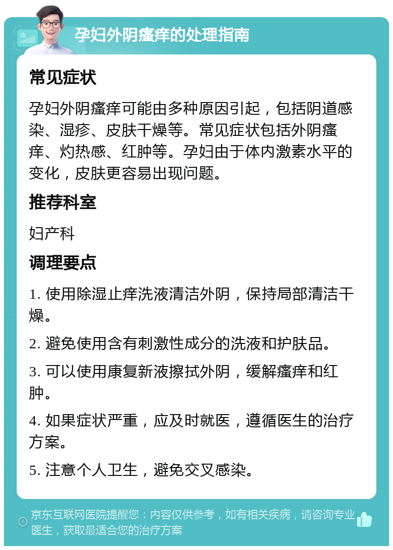 孕妇外阴瘙痒的处理指南 常见症状 孕妇外阴瘙痒可能由多种原因引起，包括阴道感染、湿疹、皮肤干燥等。常见症状包括外阴瘙痒、灼热感、红肿等。孕妇由于体内激素水平的变化，皮肤更容易出现问题。 推荐科室 妇产科 调理要点 1. 使用除湿止痒洗液清洁外阴，保持局部清洁干燥。 2. 避免使用含有刺激性成分的洗液和护肤品。 3. 可以使用康复新液擦拭外阴，缓解瘙痒和红肿。 4. 如果症状严重，应及时就医，遵循医生的治疗方案。 5. 注意个人卫生，避免交叉感染。