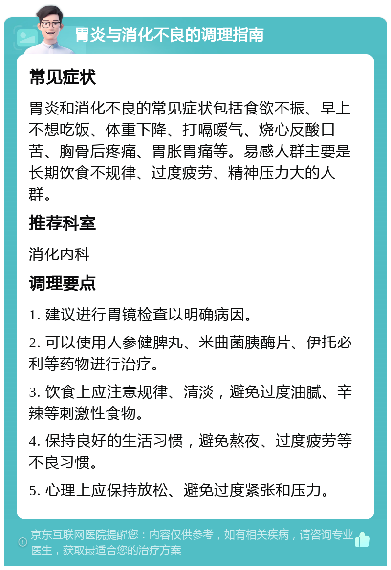 胃炎与消化不良的调理指南 常见症状 胃炎和消化不良的常见症状包括食欲不振、早上不想吃饭、体重下降、打嗝嗳气、烧心反酸口苦、胸骨后疼痛、胃胀胃痛等。易感人群主要是长期饮食不规律、过度疲劳、精神压力大的人群。 推荐科室 消化内科 调理要点 1. 建议进行胃镜检查以明确病因。 2. 可以使用人参健脾丸、米曲菌胰酶片、伊托必利等药物进行治疗。 3. 饮食上应注意规律、清淡，避免过度油腻、辛辣等刺激性食物。 4. 保持良好的生活习惯，避免熬夜、过度疲劳等不良习惯。 5. 心理上应保持放松、避免过度紧张和压力。