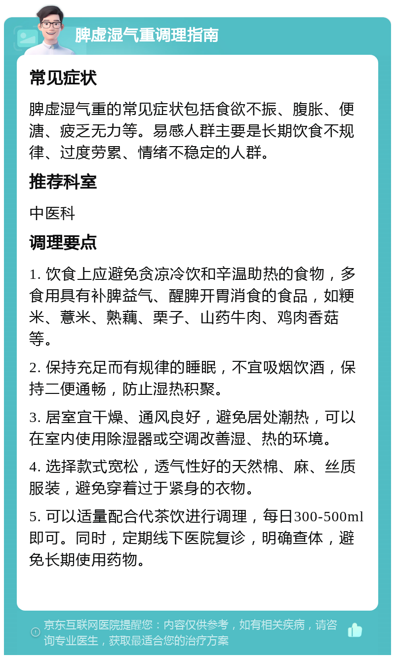 脾虚湿气重调理指南 常见症状 脾虚湿气重的常见症状包括食欲不振、腹胀、便溏、疲乏无力等。易感人群主要是长期饮食不规律、过度劳累、情绪不稳定的人群。 推荐科室 中医科 调理要点 1. 饮食上应避免贪凉冷饮和辛温助热的食物，多食用具有补脾益气、醒脾开胃消食的食品，如粳米、薏米、熟藕、栗子、山药牛肉、鸡肉香菇等。 2. 保持充足而有规律的睡眠，不宜吸烟饮酒，保持二便通畅，防止湿热积聚。 3. 居室宜干燥、通风良好，避免居处潮热，可以在室内使用除湿器或空调改善湿、热的环境。 4. 选择款式宽松，透气性好的天然棉、麻、丝质服装，避免穿着过于紧身的衣物。 5. 可以适量配合代茶饮进行调理，每日300-500ml即可。同时，定期线下医院复诊，明确查体，避免长期使用药物。