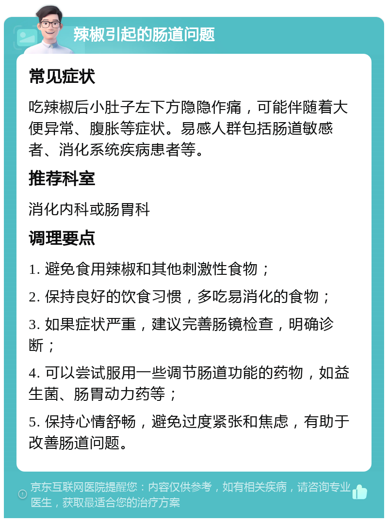 辣椒引起的肠道问题 常见症状 吃辣椒后小肚子左下方隐隐作痛，可能伴随着大便异常、腹胀等症状。易感人群包括肠道敏感者、消化系统疾病患者等。 推荐科室 消化内科或肠胃科 调理要点 1. 避免食用辣椒和其他刺激性食物； 2. 保持良好的饮食习惯，多吃易消化的食物； 3. 如果症状严重，建议完善肠镜检查，明确诊断； 4. 可以尝试服用一些调节肠道功能的药物，如益生菌、肠胃动力药等； 5. 保持心情舒畅，避免过度紧张和焦虑，有助于改善肠道问题。