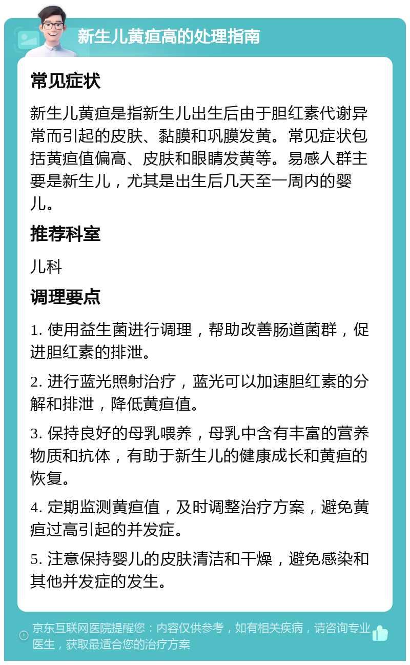 新生儿黄疸高的处理指南 常见症状 新生儿黄疸是指新生儿出生后由于胆红素代谢异常而引起的皮肤、黏膜和巩膜发黄。常见症状包括黄疸值偏高、皮肤和眼睛发黄等。易感人群主要是新生儿，尤其是出生后几天至一周内的婴儿。 推荐科室 儿科 调理要点 1. 使用益生菌进行调理，帮助改善肠道菌群，促进胆红素的排泄。 2. 进行蓝光照射治疗，蓝光可以加速胆红素的分解和排泄，降低黄疸值。 3. 保持良好的母乳喂养，母乳中含有丰富的营养物质和抗体，有助于新生儿的健康成长和黄疸的恢复。 4. 定期监测黄疸值，及时调整治疗方案，避免黄疸过高引起的并发症。 5. 注意保持婴儿的皮肤清洁和干燥，避免感染和其他并发症的发生。