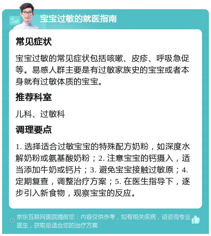 宝宝过敏的就医指南 常见症状 宝宝过敏的常见症状包括咳嗽、皮疹、呼吸急促等。易感人群主要是有过敏家族史的宝宝或者本身就有过敏体质的宝宝。 推荐科室 儿科、过敏科 调理要点 1. 选择适合过敏宝宝的特殊配方奶粉，如深度水解奶粉或氨基酸奶粉；2. 注意宝宝的钙摄入，适当添加牛奶或钙片；3. 避免宝宝接触过敏原；4. 定期复查，调整治疗方案；5. 在医生指导下，逐步引入新食物，观察宝宝的反应。