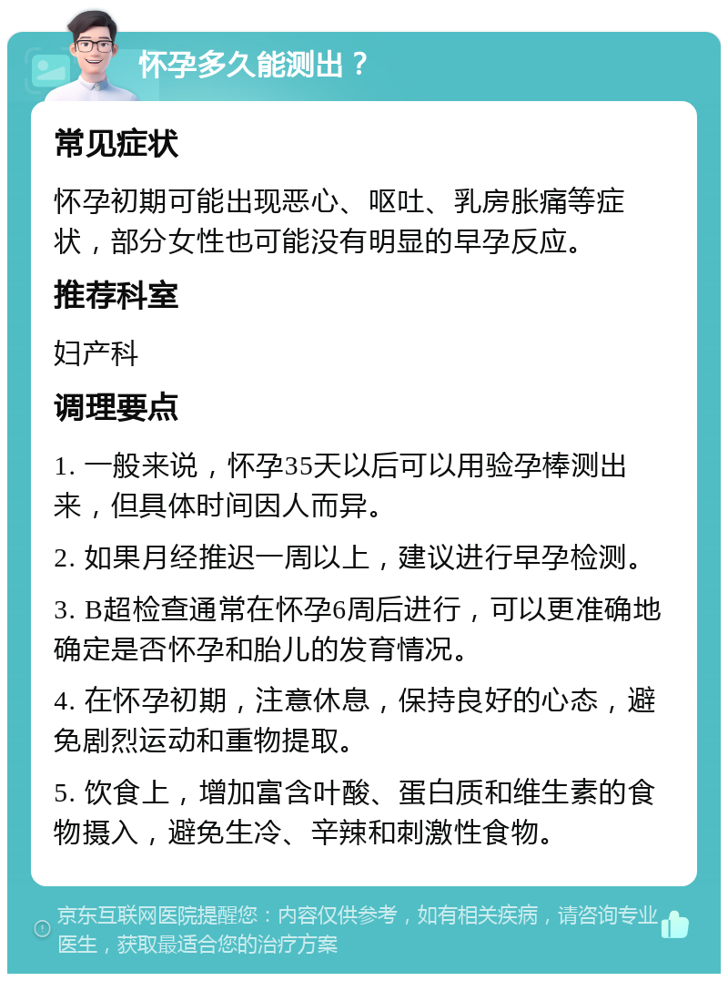 怀孕多久能测出？ 常见症状 怀孕初期可能出现恶心、呕吐、乳房胀痛等症状，部分女性也可能没有明显的早孕反应。 推荐科室 妇产科 调理要点 1. 一般来说，怀孕35天以后可以用验孕棒测出来，但具体时间因人而异。 2. 如果月经推迟一周以上，建议进行早孕检测。 3. B超检查通常在怀孕6周后进行，可以更准确地确定是否怀孕和胎儿的发育情况。 4. 在怀孕初期，注意休息，保持良好的心态，避免剧烈运动和重物提取。 5. 饮食上，增加富含叶酸、蛋白质和维生素的食物摄入，避免生冷、辛辣和刺激性食物。