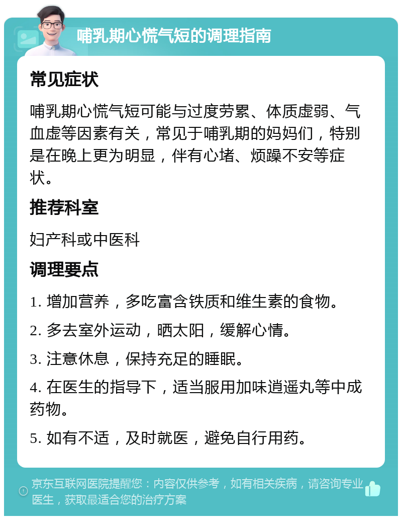 哺乳期心慌气短的调理指南 常见症状 哺乳期心慌气短可能与过度劳累、体质虚弱、气血虚等因素有关，常见于哺乳期的妈妈们，特别是在晚上更为明显，伴有心堵、烦躁不安等症状。 推荐科室 妇产科或中医科 调理要点 1. 增加营养，多吃富含铁质和维生素的食物。 2. 多去室外运动，晒太阳，缓解心情。 3. 注意休息，保持充足的睡眠。 4. 在医生的指导下，适当服用加味逍遥丸等中成药物。 5. 如有不适，及时就医，避免自行用药。