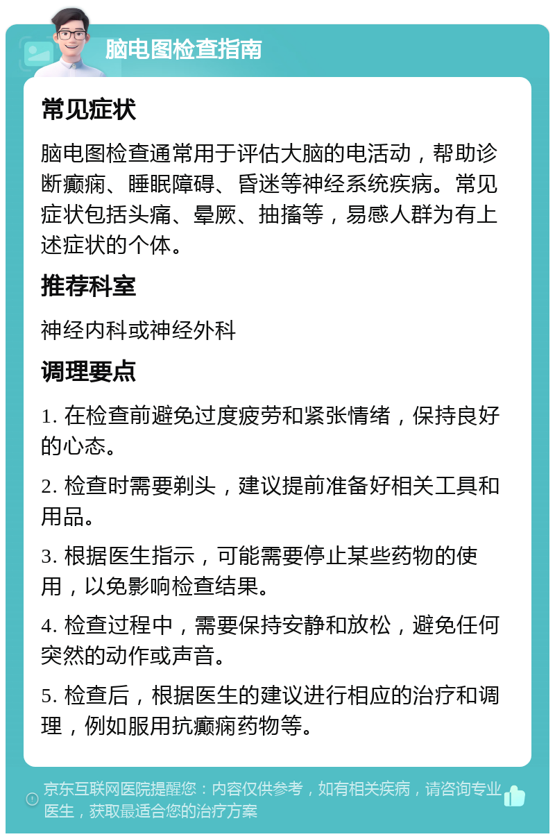 脑电图检查指南 常见症状 脑电图检查通常用于评估大脑的电活动，帮助诊断癫痫、睡眠障碍、昏迷等神经系统疾病。常见症状包括头痛、晕厥、抽搐等，易感人群为有上述症状的个体。 推荐科室 神经内科或神经外科 调理要点 1. 在检查前避免过度疲劳和紧张情绪，保持良好的心态。 2. 检查时需要剃头，建议提前准备好相关工具和用品。 3. 根据医生指示，可能需要停止某些药物的使用，以免影响检查结果。 4. 检查过程中，需要保持安静和放松，避免任何突然的动作或声音。 5. 检查后，根据医生的建议进行相应的治疗和调理，例如服用抗癫痫药物等。