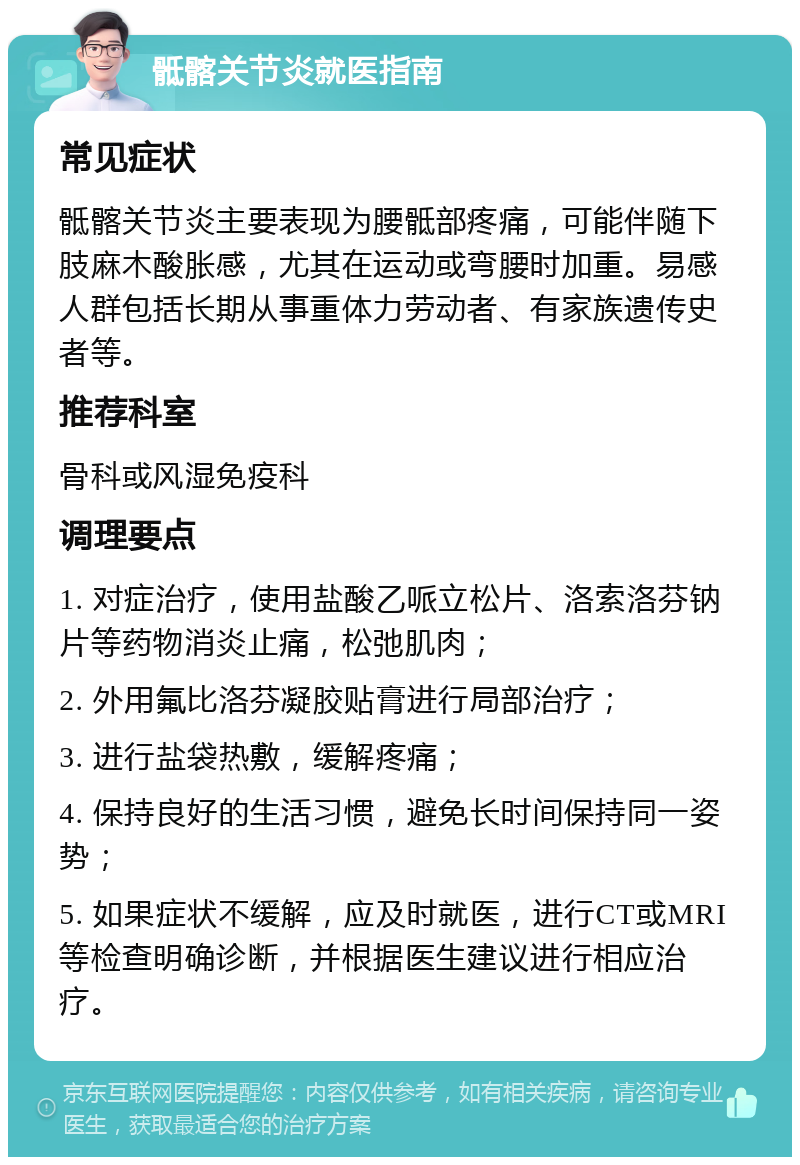 骶髂关节炎就医指南 常见症状 骶髂关节炎主要表现为腰骶部疼痛，可能伴随下肢麻木酸胀感，尤其在运动或弯腰时加重。易感人群包括长期从事重体力劳动者、有家族遗传史者等。 推荐科室 骨科或风湿免疫科 调理要点 1. 对症治疗，使用盐酸乙哌立松片、洛索洛芬钠片等药物消炎止痛，松弛肌肉； 2. 外用氟比洛芬凝胶贴膏进行局部治疗； 3. 进行盐袋热敷，缓解疼痛； 4. 保持良好的生活习惯，避免长时间保持同一姿势； 5. 如果症状不缓解，应及时就医，进行CT或MRI等检查明确诊断，并根据医生建议进行相应治疗。