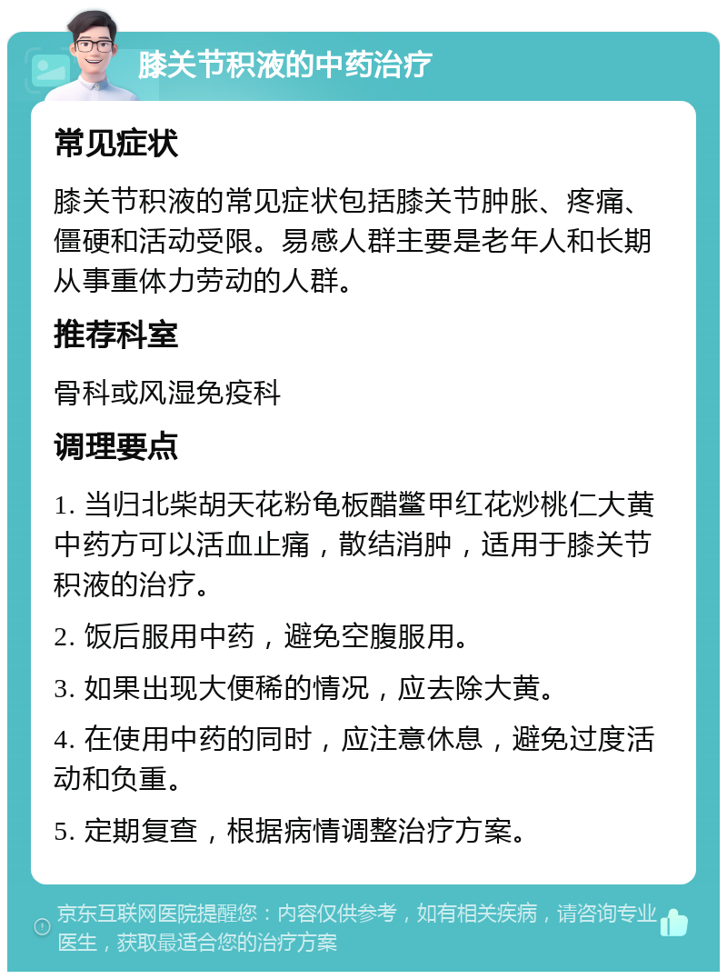 膝关节积液的中药治疗 常见症状 膝关节积液的常见症状包括膝关节肿胀、疼痛、僵硬和活动受限。易感人群主要是老年人和长期从事重体力劳动的人群。 推荐科室 骨科或风湿免疫科 调理要点 1. 当归北柴胡天花粉龟板醋鳖甲红花炒桃仁大黄中药方可以活血止痛，散结消肿，适用于膝关节积液的治疗。 2. 饭后服用中药，避免空腹服用。 3. 如果出现大便稀的情况，应去除大黄。 4. 在使用中药的同时，应注意休息，避免过度活动和负重。 5. 定期复查，根据病情调整治疗方案。