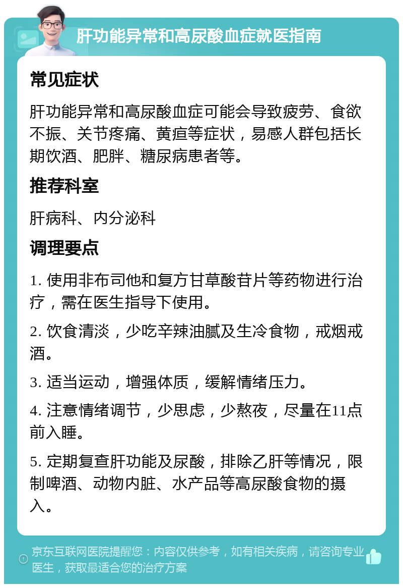 肝功能异常和高尿酸血症就医指南 常见症状 肝功能异常和高尿酸血症可能会导致疲劳、食欲不振、关节疼痛、黄疸等症状，易感人群包括长期饮酒、肥胖、糖尿病患者等。 推荐科室 肝病科、内分泌科 调理要点 1. 使用非布司他和复方甘草酸苷片等药物进行治疗，需在医生指导下使用。 2. 饮食清淡，少吃辛辣油腻及生冷食物，戒烟戒酒。 3. 适当运动，增强体质，缓解情绪压力。 4. 注意情绪调节，少思虑，少熬夜，尽量在11点前入睡。 5. 定期复查肝功能及尿酸，排除乙肝等情况，限制啤酒、动物内脏、水产品等高尿酸食物的摄入。