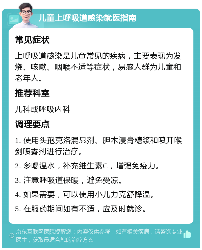 儿童上呼吸道感染就医指南 常见症状 上呼吸道感染是儿童常见的疾病，主要表现为发烧、咳嗽、咽喉不适等症状，易感人群为儿童和老年人。 推荐科室 儿科或呼吸内科 调理要点 1. 使用头孢克洛混悬剂、胆木浸膏糖浆和喷开喉剑喷雾剂进行治疗。 2. 多喝温水，补充维生素C，增强免疫力。 3. 注意呼吸道保暖，避免受凉。 4. 如果需要，可以使用小儿力克舒降温。 5. 在服药期间如有不适，应及时就诊。