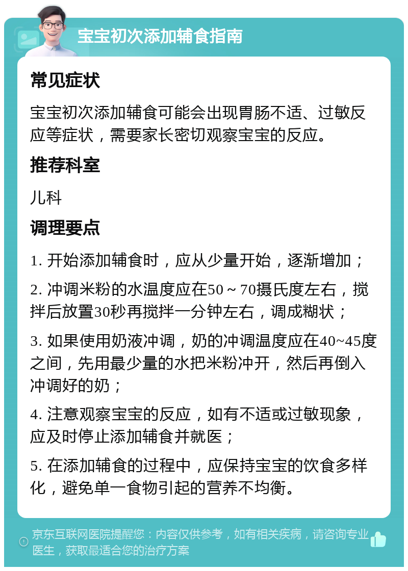 宝宝初次添加辅食指南 常见症状 宝宝初次添加辅食可能会出现胃肠不适、过敏反应等症状，需要家长密切观察宝宝的反应。 推荐科室 儿科 调理要点 1. 开始添加辅食时，应从少量开始，逐渐增加； 2. 冲调米粉的水温度应在50～70摄氏度左右，搅拌后放置30秒再搅拌一分钟左右，调成糊状； 3. 如果使用奶液冲调，奶的冲调温度应在40~45度之间，先用最少量的水把米粉冲开，然后再倒入冲调好的奶； 4. 注意观察宝宝的反应，如有不适或过敏现象，应及时停止添加辅食并就医； 5. 在添加辅食的过程中，应保持宝宝的饮食多样化，避免单一食物引起的营养不均衡。