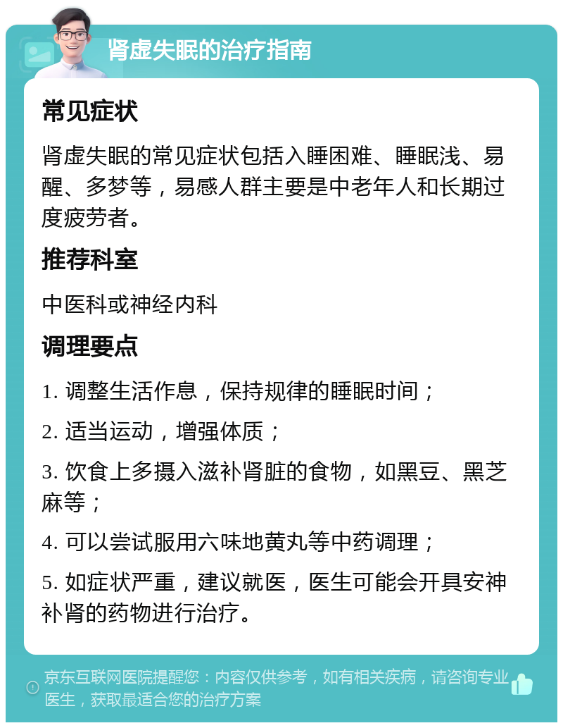 肾虚失眠的治疗指南 常见症状 肾虚失眠的常见症状包括入睡困难、睡眠浅、易醒、多梦等，易感人群主要是中老年人和长期过度疲劳者。 推荐科室 中医科或神经内科 调理要点 1. 调整生活作息，保持规律的睡眠时间； 2. 适当运动，增强体质； 3. 饮食上多摄入滋补肾脏的食物，如黑豆、黑芝麻等； 4. 可以尝试服用六味地黄丸等中药调理； 5. 如症状严重，建议就医，医生可能会开具安神补肾的药物进行治疗。