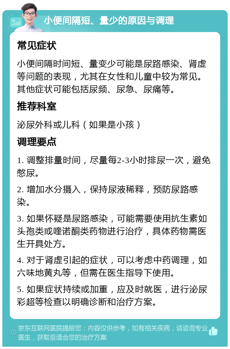 小便间隔短、量少的原因与调理 常见症状 小便间隔时间短、量变少可能是尿路感染、肾虚等问题的表现，尤其在女性和儿童中较为常见。其他症状可能包括尿频、尿急、尿痛等。 推荐科室 泌尿外科或儿科（如果是小孩） 调理要点 1. 调整排量时间，尽量每2-3小时排尿一次，避免憋尿。 2. 增加水分摄入，保持尿液稀释，预防尿路感染。 3. 如果怀疑是尿路感染，可能需要使用抗生素如头孢类或喹诺酮类药物进行治疗，具体药物需医生开具处方。 4. 对于肾虚引起的症状，可以考虑中药调理，如六味地黄丸等，但需在医生指导下使用。 5. 如果症状持续或加重，应及时就医，进行泌尿彩超等检查以明确诊断和治疗方案。