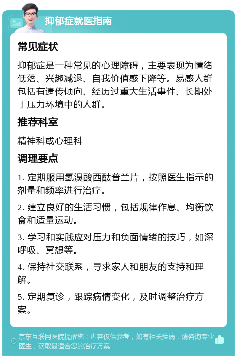 抑郁症就医指南 常见症状 抑郁症是一种常见的心理障碍，主要表现为情绪低落、兴趣减退、自我价值感下降等。易感人群包括有遗传倾向、经历过重大生活事件、长期处于压力环境中的人群。 推荐科室 精神科或心理科 调理要点 1. 定期服用氢溴酸西酞普兰片，按照医生指示的剂量和频率进行治疗。 2. 建立良好的生活习惯，包括规律作息、均衡饮食和适量运动。 3. 学习和实践应对压力和负面情绪的技巧，如深呼吸、冥想等。 4. 保持社交联系，寻求家人和朋友的支持和理解。 5. 定期复诊，跟踪病情变化，及时调整治疗方案。