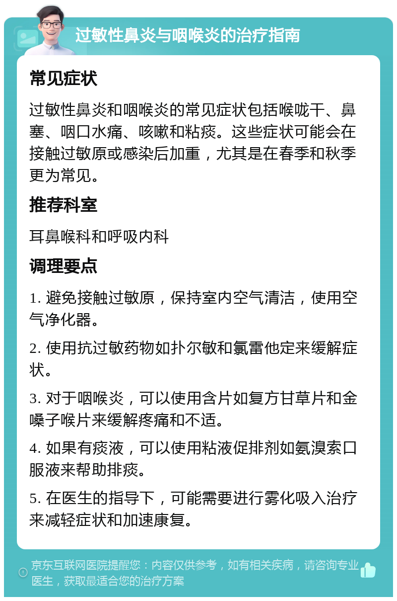 过敏性鼻炎与咽喉炎的治疗指南 常见症状 过敏性鼻炎和咽喉炎的常见症状包括喉咙干、鼻塞、咽口水痛、咳嗽和粘痰。这些症状可能会在接触过敏原或感染后加重，尤其是在春季和秋季更为常见。 推荐科室 耳鼻喉科和呼吸内科 调理要点 1. 避免接触过敏原，保持室内空气清洁，使用空气净化器。 2. 使用抗过敏药物如扑尔敏和氯雷他定来缓解症状。 3. 对于咽喉炎，可以使用含片如复方甘草片和金嗓子喉片来缓解疼痛和不适。 4. 如果有痰液，可以使用粘液促排剂如氨溴索口服液来帮助排痰。 5. 在医生的指导下，可能需要进行雾化吸入治疗来减轻症状和加速康复。