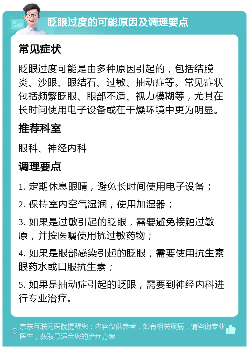 眨眼过度的可能原因及调理要点 常见症状 眨眼过度可能是由多种原因引起的，包括结膜炎、沙眼、眼结石、过敏、抽动症等。常见症状包括频繁眨眼、眼部不适、视力模糊等，尤其在长时间使用电子设备或在干燥环境中更为明显。 推荐科室 眼科、神经内科 调理要点 1. 定期休息眼睛，避免长时间使用电子设备； 2. 保持室内空气湿润，使用加湿器； 3. 如果是过敏引起的眨眼，需要避免接触过敏原，并按医嘱使用抗过敏药物； 4. 如果是眼部感染引起的眨眼，需要使用抗生素眼药水或口服抗生素； 5. 如果是抽动症引起的眨眼，需要到神经内科进行专业治疗。