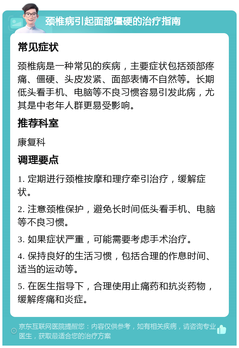 颈椎病引起面部僵硬的治疗指南 常见症状 颈椎病是一种常见的疾病，主要症状包括颈部疼痛、僵硬、头皮发紧、面部表情不自然等。长期低头看手机、电脑等不良习惯容易引发此病，尤其是中老年人群更易受影响。 推荐科室 康复科 调理要点 1. 定期进行颈椎按摩和理疗牵引治疗，缓解症状。 2. 注意颈椎保护，避免长时间低头看手机、电脑等不良习惯。 3. 如果症状严重，可能需要考虑手术治疗。 4. 保持良好的生活习惯，包括合理的作息时间、适当的运动等。 5. 在医生指导下，合理使用止痛药和抗炎药物，缓解疼痛和炎症。