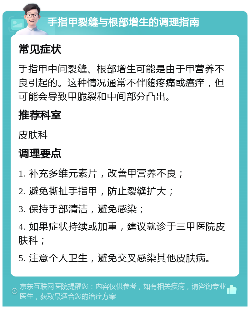 手指甲裂缝与根部增生的调理指南 常见症状 手指甲中间裂缝、根部增生可能是由于甲营养不良引起的。这种情况通常不伴随疼痛或瘙痒，但可能会导致甲脆裂和中间部分凸出。 推荐科室 皮肤科 调理要点 1. 补充多维元素片，改善甲营养不良； 2. 避免撕扯手指甲，防止裂缝扩大； 3. 保持手部清洁，避免感染； 4. 如果症状持续或加重，建议就诊于三甲医院皮肤科； 5. 注意个人卫生，避免交叉感染其他皮肤病。