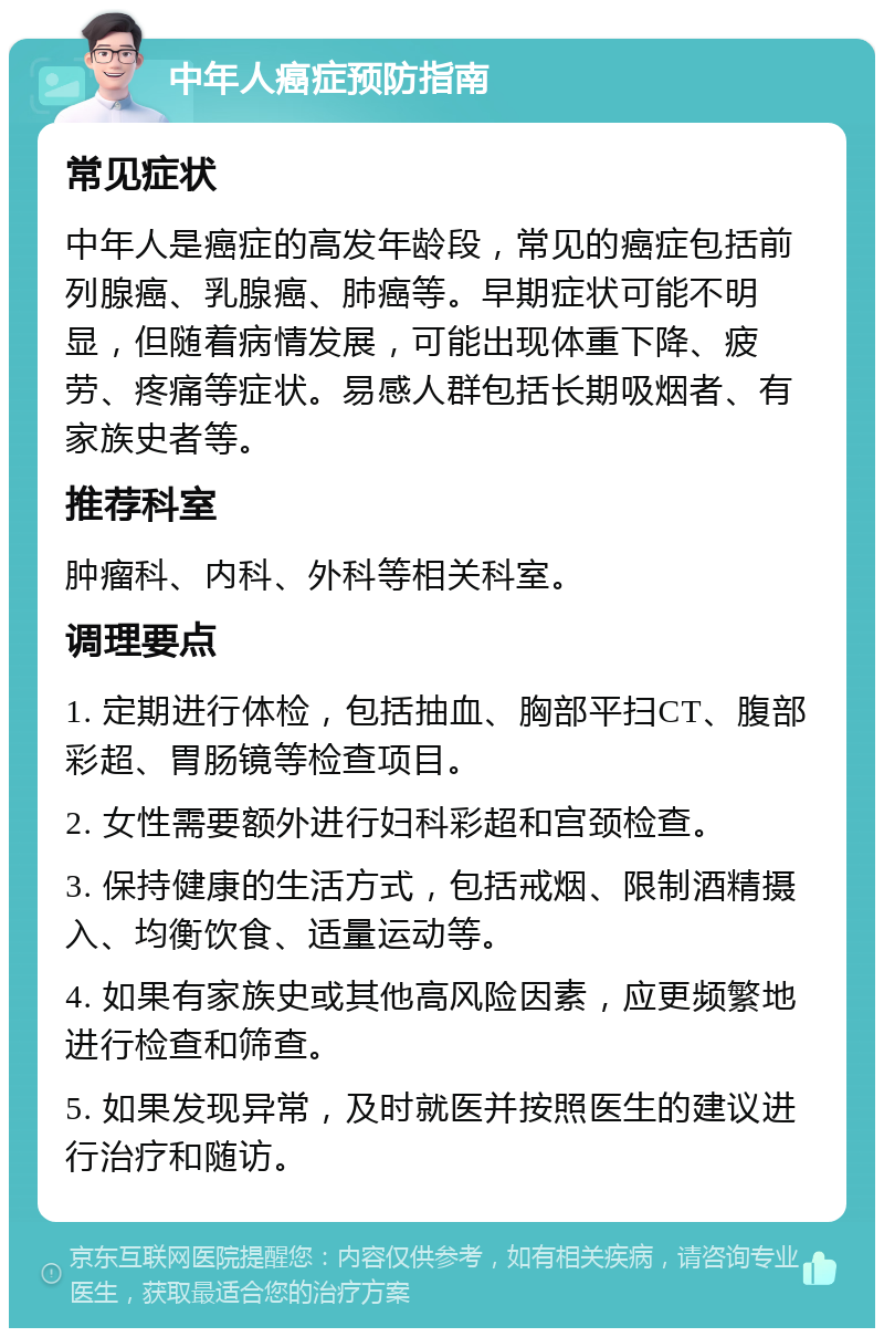 中年人癌症预防指南 常见症状 中年人是癌症的高发年龄段，常见的癌症包括前列腺癌、乳腺癌、肺癌等。早期症状可能不明显，但随着病情发展，可能出现体重下降、疲劳、疼痛等症状。易感人群包括长期吸烟者、有家族史者等。 推荐科室 肿瘤科、内科、外科等相关科室。 调理要点 1. 定期进行体检，包括抽血、胸部平扫CT、腹部彩超、胃肠镜等检查项目。 2. 女性需要额外进行妇科彩超和宫颈检查。 3. 保持健康的生活方式，包括戒烟、限制酒精摄入、均衡饮食、适量运动等。 4. 如果有家族史或其他高风险因素，应更频繁地进行检查和筛查。 5. 如果发现异常，及时就医并按照医生的建议进行治疗和随访。