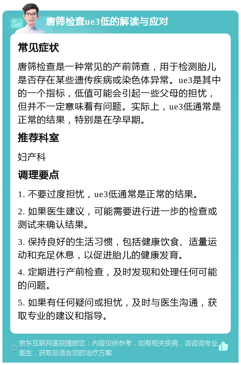 唐筛检查ue3低的解读与应对 常见症状 唐筛检查是一种常见的产前筛查，用于检测胎儿是否存在某些遗传疾病或染色体异常。ue3是其中的一个指标，低值可能会引起一些父母的担忧，但并不一定意味着有问题。实际上，ue3低通常是正常的结果，特别是在孕早期。 推荐科室 妇产科 调理要点 1. 不要过度担忧，ue3低通常是正常的结果。 2. 如果医生建议，可能需要进行进一步的检查或测试来确认结果。 3. 保持良好的生活习惯，包括健康饮食、适量运动和充足休息，以促进胎儿的健康发育。 4. 定期进行产前检查，及时发现和处理任何可能的问题。 5. 如果有任何疑问或担忧，及时与医生沟通，获取专业的建议和指导。