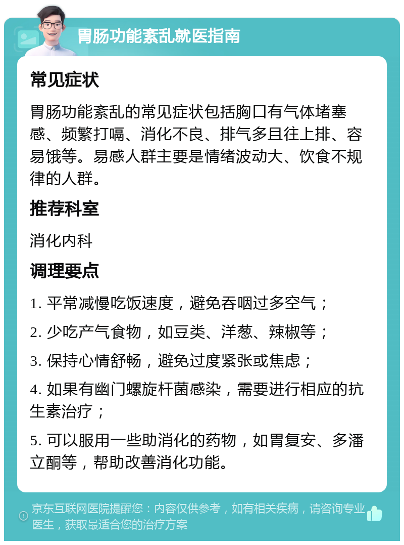 胃肠功能紊乱就医指南 常见症状 胃肠功能紊乱的常见症状包括胸口有气体堵塞感、频繁打嗝、消化不良、排气多且往上排、容易饿等。易感人群主要是情绪波动大、饮食不规律的人群。 推荐科室 消化内科 调理要点 1. 平常减慢吃饭速度，避免吞咽过多空气； 2. 少吃产气食物，如豆类、洋葱、辣椒等； 3. 保持心情舒畅，避免过度紧张或焦虑； 4. 如果有幽门螺旋杆菌感染，需要进行相应的抗生素治疗； 5. 可以服用一些助消化的药物，如胃复安、多潘立酮等，帮助改善消化功能。