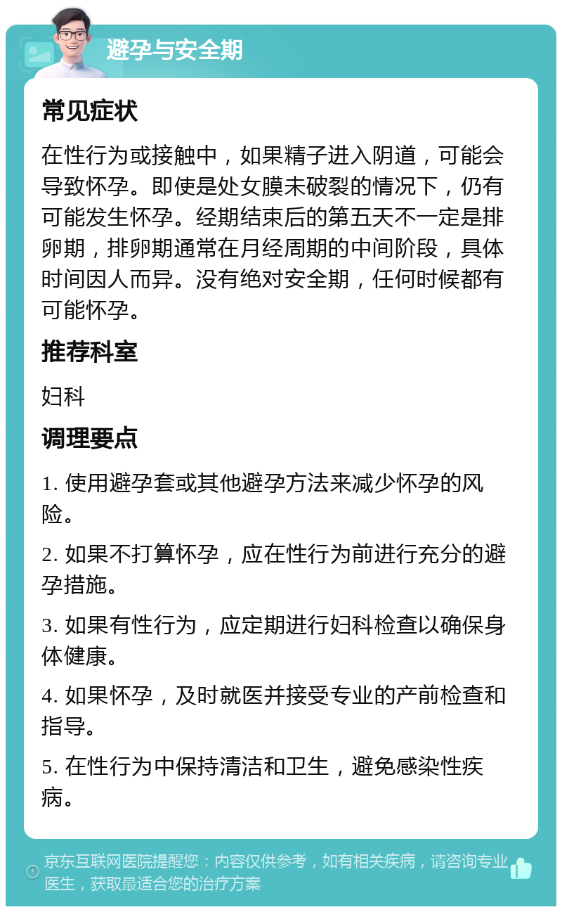 避孕与安全期 常见症状 在性行为或接触中，如果精子进入阴道，可能会导致怀孕。即使是处女膜未破裂的情况下，仍有可能发生怀孕。经期结束后的第五天不一定是排卵期，排卵期通常在月经周期的中间阶段，具体时间因人而异。没有绝对安全期，任何时候都有可能怀孕。 推荐科室 妇科 调理要点 1. 使用避孕套或其他避孕方法来减少怀孕的风险。 2. 如果不打算怀孕，应在性行为前进行充分的避孕措施。 3. 如果有性行为，应定期进行妇科检查以确保身体健康。 4. 如果怀孕，及时就医并接受专业的产前检查和指导。 5. 在性行为中保持清洁和卫生，避免感染性疾病。