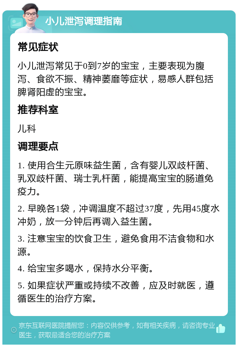 小儿泄泻调理指南 常见症状 小儿泄泻常见于0到7岁的宝宝，主要表现为腹泻、食欲不振、精神萎靡等症状，易感人群包括脾肾阳虚的宝宝。 推荐科室 儿科 调理要点 1. 使用合生元原味益生菌，含有婴儿双歧杆菌、乳双歧杆菌、瑞士乳杆菌，能提高宝宝的肠道免疫力。 2. 早晚各1袋，冲调温度不超过37度，先用45度水冲奶，放一分钟后再调入益生菌。 3. 注意宝宝的饮食卫生，避免食用不洁食物和水源。 4. 给宝宝多喝水，保持水分平衡。 5. 如果症状严重或持续不改善，应及时就医，遵循医生的治疗方案。