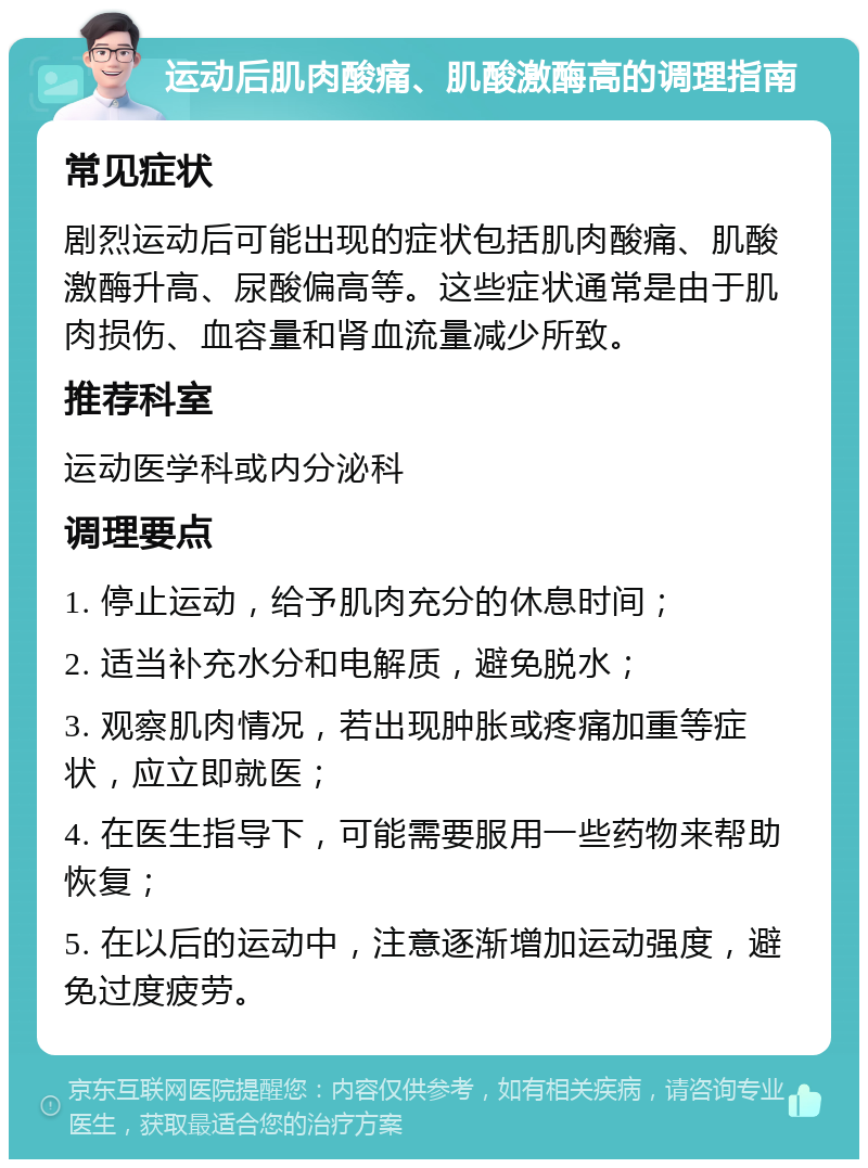 运动后肌肉酸痛、肌酸激酶高的调理指南 常见症状 剧烈运动后可能出现的症状包括肌肉酸痛、肌酸激酶升高、尿酸偏高等。这些症状通常是由于肌肉损伤、血容量和肾血流量减少所致。 推荐科室 运动医学科或内分泌科 调理要点 1. 停止运动，给予肌肉充分的休息时间； 2. 适当补充水分和电解质，避免脱水； 3. 观察肌肉情况，若出现肿胀或疼痛加重等症状，应立即就医； 4. 在医生指导下，可能需要服用一些药物来帮助恢复； 5. 在以后的运动中，注意逐渐增加运动强度，避免过度疲劳。