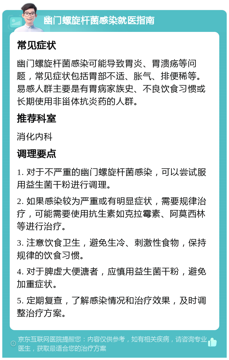 幽门螺旋杆菌感染就医指南 常见症状 幽门螺旋杆菌感染可能导致胃炎、胃溃疡等问题，常见症状包括胃部不适、胀气、排便稀等。易感人群主要是有胃病家族史、不良饮食习惯或长期使用非甾体抗炎药的人群。 推荐科室 消化内科 调理要点 1. 对于不严重的幽门螺旋杆菌感染，可以尝试服用益生菌干粉进行调理。 2. 如果感染较为严重或有明显症状，需要规律治疗，可能需要使用抗生素如克拉霉素、阿莫西林等进行治疗。 3. 注意饮食卫生，避免生冷、刺激性食物，保持规律的饮食习惯。 4. 对于脾虚大便溏者，应慎用益生菌干粉，避免加重症状。 5. 定期复查，了解感染情况和治疗效果，及时调整治疗方案。