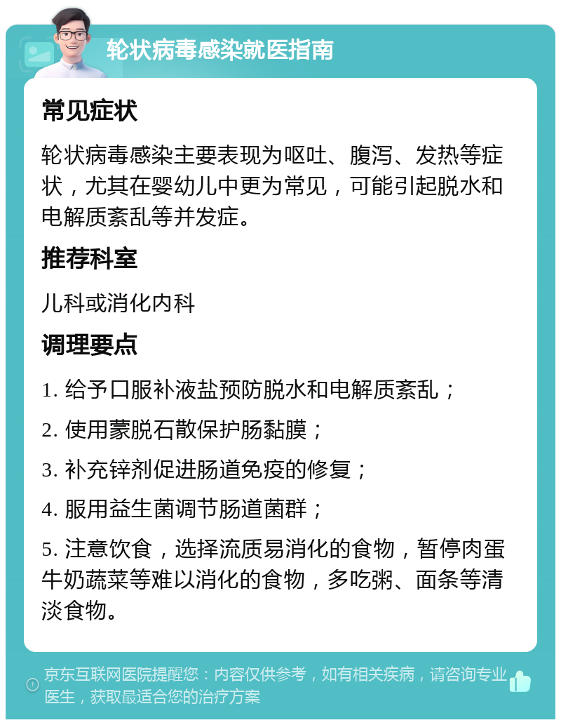 轮状病毒感染就医指南 常见症状 轮状病毒感染主要表现为呕吐、腹泻、发热等症状，尤其在婴幼儿中更为常见，可能引起脱水和电解质紊乱等并发症。 推荐科室 儿科或消化内科 调理要点 1. 给予口服补液盐预防脱水和电解质紊乱； 2. 使用蒙脱石散保护肠黏膜； 3. 补充锌剂促进肠道免疫的修复； 4. 服用益生菌调节肠道菌群； 5. 注意饮食，选择流质易消化的食物，暂停肉蛋牛奶蔬菜等难以消化的食物，多吃粥、面条等清淡食物。