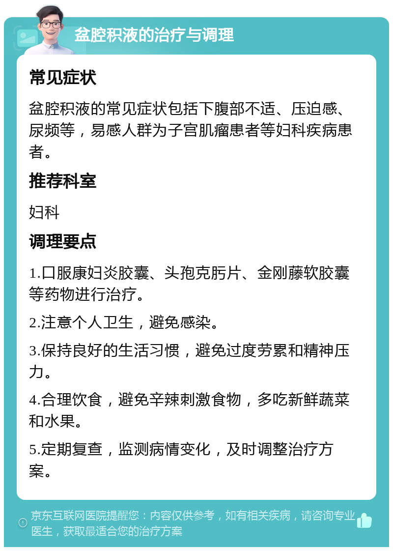 盆腔积液的治疗与调理 常见症状 盆腔积液的常见症状包括下腹部不适、压迫感、尿频等，易感人群为子宫肌瘤患者等妇科疾病患者。 推荐科室 妇科 调理要点 1.口服康妇炎胶囊、头孢克肟片、金刚藤软胶囊等药物进行治疗。 2.注意个人卫生，避免感染。 3.保持良好的生活习惯，避免过度劳累和精神压力。 4.合理饮食，避免辛辣刺激食物，多吃新鲜蔬菜和水果。 5.定期复查，监测病情变化，及时调整治疗方案。