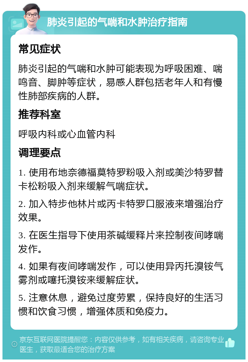 肺炎引起的气喘和水肿治疗指南 常见症状 肺炎引起的气喘和水肿可能表现为呼吸困难、喘鸣音、脚肿等症状，易感人群包括老年人和有慢性肺部疾病的人群。 推荐科室 呼吸内科或心血管内科 调理要点 1. 使用布地奈德福莫特罗粉吸入剂或美沙特罗替卡松粉吸入剂来缓解气喘症状。 2. 加入特步他林片或丙卡特罗口服液来增强治疗效果。 3. 在医生指导下使用茶碱缓释片来控制夜间哮喘发作。 4. 如果有夜间哮喘发作，可以使用异丙托溴铵气雾剂或噻托溴铵来缓解症状。 5. 注意休息，避免过度劳累，保持良好的生活习惯和饮食习惯，增强体质和免疫力。