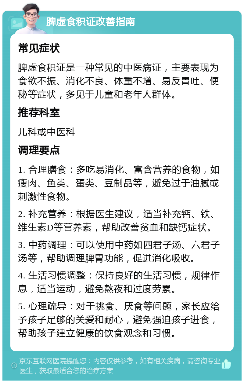 脾虚食积证改善指南 常见症状 脾虚食积证是一种常见的中医病证，主要表现为食欲不振、消化不良、体重不增、易反胃吐、便秘等症状，多见于儿童和老年人群体。 推荐科室 儿科或中医科 调理要点 1. 合理膳食：多吃易消化、富含营养的食物，如瘦肉、鱼类、蛋类、豆制品等，避免过于油腻或刺激性食物。 2. 补充营养：根据医生建议，适当补充钙、铁、维生素D等营养素，帮助改善贫血和缺钙症状。 3. 中药调理：可以使用中药如四君子汤、六君子汤等，帮助调理脾胃功能，促进消化吸收。 4. 生活习惯调整：保持良好的生活习惯，规律作息，适当运动，避免熬夜和过度劳累。 5. 心理疏导：对于挑食、厌食等问题，家长应给予孩子足够的关爱和耐心，避免强迫孩子进食，帮助孩子建立健康的饮食观念和习惯。